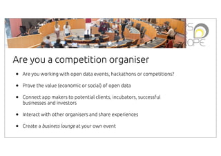 Are you a competition organiser
•
•
•

Are you working with open data events, hackathons or competitions?

•
•

Interact with other organisers and share experiences

Prove the value (economic or social) of open data
Connect app makers to potential clients, incubators, successful
businesses and investors

Create a business lounge at your own event

 