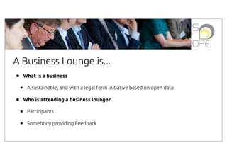 A Business Lounge is...
•

What is a business

•
•

A sustainable, and with a legal form initiative based on open data
Who is attending a business lounge?

•
•

Participants
Somebody providing Feedback

 