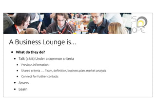 A Business Lounge is...
•

What do they do?

•

Talk (a bit) Under a common criteria

•
•
•

•
•

Previous information
Shared criteria …. Team, de"nition, business plan, market analysis
Connect for further contacts

Assess
Learn

 