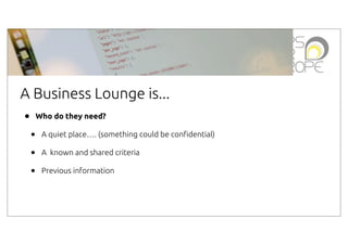 A Business Lounge is...
•

Who do they need?

•
•
•

A quiet place…. (something could be con"dential)
A known and shared criteria
Previous information

 