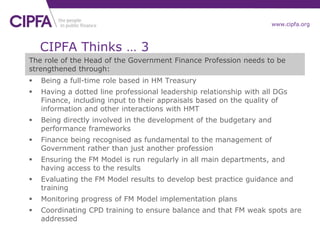 www.cipfa.org
The role of the Head of the Government Finance Profession needs to be
strengthened through:
 Being a full-time role based in HM Treasury
 Having a dotted line professional leadership relationship with all DGs
Finance, including input to their appraisals based on the quality of
information and other interactions with HMT
 Being directly involved in the development of the budgetary and
performance frameworks
 Finance being recognised as fundamental to the management of
Government rather than just another profession
 Ensuring the FM Model is run regularly in all main departments, and
having access to the results
 Evaluating the FM Model results to develop best practice guidance and
training
 Monitoring progress of FM Model implementation plans
 Coordinating CPD training to ensure balance and that FM weak spots are
addressed
CIPFA Thinks … 3
 