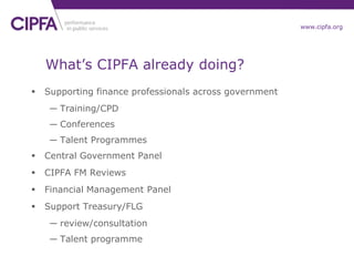 cipfa.org.ukwww.cipfa.org
What’s CIPFA already doing?
 Supporting finance professionals across government
― Training/CPD
― Conferences
― Talent Programmes
 Central Government Panel
 CIPFA FM Reviews
 Financial Management Panel
 Support Treasury/FLG
― review/consultation
― Talent programme
 