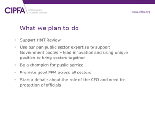 cipfa.org.ukwww.cipfa.org
What we plan to do
 Support HMT Review
 Use our pan public sector expertise to support
Government bodies – lead innovation and using unique
position to bring sectors together
 Be a champion for public service
 Promote good PFM across all sectors
 Start a debate about the role of the CFO and need for
protection of officials
 
