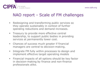 www.cipfa.org
NAO report - Scale of FM challenges
 Redesigning and transforming public services so
they operate sustainably in context of further
spending reductions and demand increases.
 Treasury to provide more effective central
leadership, to support public bodies in providing
services at permanently lower cost.
 Chances of success much greater if financial
managers are central to decision-making.
 Integrate FM fully within processes to design and
implement effective target operating models
 Financial impacts of all options should be key factor
in decision-making by finance and non-finance
professionals alike.
 