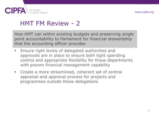 www.cipfa.org
HMT FM Review - 2
How HMT can within existing budgets and preserving single
point accountability to Parliament for financial stewardship
that the accounting officer provides
 Ensure right levels of delegated authorities and
approvals are in place to ensure both tight spending
control and appropriate flexibility for those departments
with proven financial management capability
 Create a more streamlined, coherent set of central
appraisal and approval process for projects and
programmes outside those delegations
7
 