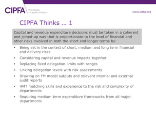www.cipfa.org
CIPFA Thinks … 1
Capital and revenue expenditure decisions must be taken in a coherent
and joined-up way that is proportionate to the level of financial and
other risks involved in both the short and longer terms by:
 Being set in the context of short, medium and long term financial
and delivery risks
 Considering capital and revenue impacts together
 Replacing fixed delegation limits with ranges
 Linking delegation levels with risk assessments
 Drawing on FM model outputs and relevant internal and external
audit reports
 HMT matching skills and experience to the risk and complexity of
departments
 Requiring medium term expenditure frameworks from all major
departments
 