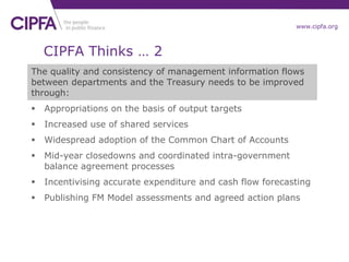 www.cipfa.org
The quality and consistency of management information flows
between departments and the Treasury needs to be improved
through:
 Appropriations on the basis of output targets
 Increased use of shared services
 Widespread adoption of the Common Chart of Accounts
 Mid-year closedowns and coordinated intra-government
balance agreement processes
 Incentivising accurate expenditure and cash flow forecasting
 Publishing FM Model assessments and agreed action plans
CIPFA Thinks … 2
 