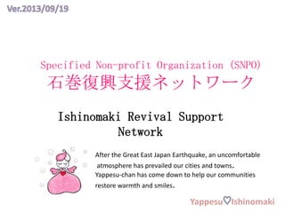Specified Non-profit Organization (SNPO)
石巻復興支援ネットワーク
Ishinomaki Revival Support
Network
After the Great East Japan Earthquake, an uncomfortable
atmosphere has prevailed our cities and towns.
Yappesu-chan has come down to help our communities
restore warmth and smiles.
Yappesu Ishinomaki
 