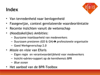Index
•
•
•
•

Van tevredenheid naar bevlogenheid
Fasegewijze, context gerelateerde waardeoriëntatie
Recente inzichten vanuit de wetenschap
(Noodzakelijke) Ambities:
– Duurzame inzetbaarheid van medewerkers
– Duurzaam presteren (GO & GN) professionele organisatie
– Goed Werkgeverschap 2.0

• Missie en visie van Eforis
– Eigen regie en verantwoordelijkheid voor medewerkers
– Inzicht+advies+support op de kernthema's BPR
– Blue ocean

• Het aanbod van de BPR-Toolbox

 