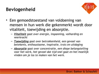 Bevlogenheid
• Een gemoedstoestand van voldoening van
mensen in hun werk die gekenmerkt wordt door
vitaliteit, toewijding en absorptie. 
– Vitaliteit gaat over energie, inspanning, volharding en
veerkracht
– Toewijding gaat over betrokkenheid, een gevoel van
betekenis, enthousiasme, inspiratie, trots en uitdaging
– Absorptie gaat over concentratie, een diepe belangstelling
voor het werk, het gevoel dat tijd snel gaat en het moeilijk
vinden om je los te maken van het werk.

Bron: Bakker & Schaufeli

 