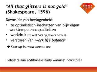 "All that glitters is not gold"
(Shakespeare, 1596)
Downside van bevlogenheid:
• te optimistisch inschatten van bijv eigen
werktempo en capaciteiten
• werkdruk (te veel hooi op je vork nemen)
• verstoren van 'work life balance'
 Kans op burnout neemt toe

Behoefte aan additionele 'early warning' indicatoren

 