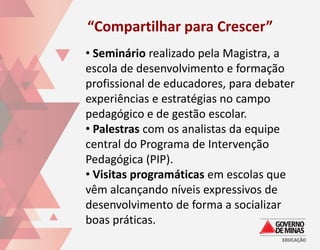 “Compartilhar para Crescer”
• Seminário realizado pela Magistra, a
escola de desenvolvimento e formação
profissional de educadores, para debater
experiências e estratégias no campo
pedagógico e de gestão escolar.
• Palestras com os analistas da equipe
central do Programa de Intervenção
Pedagógica (PIP).
• Visitas programáticas em escolas que
vêm alcançando níveis expressivos de
desenvolvimento de forma a socializar
boas práticas.
 