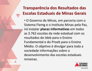 Transparência dos Resultados das
Escolas Estaduais de Minas Gerais
• O Governo de Minas, em parceria com o
Sistema Fiemg e o Instituto Minas pela Paz,
irá instalar placas informativas em todas
as 3.762 escolas da rede estadual com os
resultados do Ideb para o Ensino
Fundamental e do Proeb para o Ensino
Médio. O objetivo é divulgar para toda a
sociedade informações sobre o
desenvolvimento das escolas estaduais
mineiras.
 