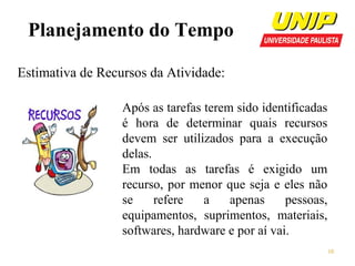 Planejamento do Tempo
Estimativa de Recursos da Atividade:
Após as tarefas terem sido identificadas
é hora de determinar quais recursos
devem ser utilizados para a execução
delas.
Em todas as tarefas é exigido um
recurso, por menor que seja e eles não
se
refere
a
apenas
pessoas,
equipamentos, suprimentos, materiais,
softwares, hardware e por aí vai.
10

 