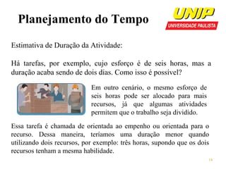 Planejamento do Tempo
Estimativa de Duração da Atividade:
Há tarefas, por exemplo, cujo esforço é de seis horas, mas a
duração acaba sendo de dois dias. Como isso é possível?
Em outro cenário, o mesmo esforço de
seis horas pode ser alocado para mais
recursos, já que algumas atividades
permitem que o trabalho seja dividido.
Essa tarefa é chamada de orientada ao empenho ou orientada para o
recurso. Dessa maneira, teríamos uma duração menor quando
utilizando dois recursos, por exemplo: três horas, supondo que os dois
recursos tenham a mesma habilidade.
14

 
