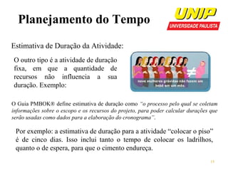 Planejamento do Tempo
Estimativa de Duração da Atividade:
O outro tipo é a atividade de duração
fixa, em que a quantidade de
recursos não influencia a sua
duração. Exemplo:
O Guia PMBOK® define estimativa de duração como “o processo pelo qual se coletam
informações sobre o escopo e os recursos do projeto, para poder calcular durações que
serão usadas como dados para a elaboração do cronograma”.

Por exemplo: a estimativa de duração para a atividade “colocar o piso”
é de cinco dias. Isso inclui tanto o tempo de colocar os ladrilhos,
quanto o de espera, para que o cimento endureça.
15

 