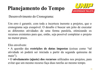 Planejamento do Tempo
Desenvolvimento do Cronograma:
Um erro é garantir, com toda a incerteza inerente a projetos, que o
cronograma seja exequível. O desafio é buscar um jeito de executar
as diferentes atividades de uma forma paralela, otimizando os
recursos existentes para que, então, seja possível completar o projeto
no menor prazo.
Eles envolvem:
• A questão das restrições de datas impostas (coisas como “tal
atividade só poderá ser iniciada a partir da segunda quinzena de
maio”).
• O nivelamento (ajuste) dos recursos utilizados nos projetos, para
evitar que um mesmo recurso faça duas tarefas ao mesmo tempo.
18

 