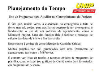 Planejamento do Tempo
Uso de Programas para Auxiliar no Gerenciamento do Projeto:
É fato que, muitas vezes, a elaboração do cronograma é feita de
forma manual, porém, para auxiliar no preparo de um cronograma, é
fundamental o uso de um software de agendamento, como o
Microsoft Project. Uma das funções dele é facilitar o processo de
cálculo das datas de início e fim das tarefas.
Essa técnica é conhecida como Método do Caminho Crítico.
Muitos projetos não são gerenciados com uma ferramenta de
agendamento real como o MSProject.
É comum ver listas de tarefas e recursos obtidos de programas de
planilha, como o Excel (ou gráficos de Gantt) muito bem formatados
em programas de desenho.
19

 