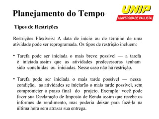 Planejamento do Tempo
Tipos de Restrições
Restrições Flexíveis: A data de início ou de término de uma
atividade pode ser reprogramada. Os tipos de restrição incluem:
●

●

Tarefa pode ser iniciada o mais breve possível — a tarefa
é iniciada assim que as atividades predecessoras tenham
sido concluídas ou iniciadas. Nesse caso não há restrição.
Tarefa pode ser iniciada o mais tarde possível — nessa
condição, as atividades se iniciarão o mais tarde possível, sem
comprometer o prazo final do projeto. Exemplo: você pode
fazer sua Declaração de Imposto de Renda assim que recebe os
informes de rendimento, mas poderia deixar para fazê-la na
última hora sem atrasar sua entrega.

 