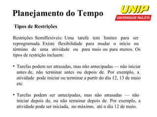 Planejamento do Tempo
Tipos de Restrições
Restrições Semiflexíveis: Uma tarefa tem limites para ser
reprogramada. Existe flexibilidade para mudar o início ou
término de uma atividade ou para mais ou para menos. Os
tipos de restrição incluem:
●

●

Tarefas podem ser atrasadas, mas não antecipadas — não iniciar
antes de, não terminar antes ou depois de. Por exemplo, a
atividade pode iniciar ou terminar a partir do dia 12, 13 de maio
etc.
Tarefas podem ser antecipadas, mas não atrasadas — não
iniciar depois de, ou não terminar depois de. Por exemplo, a
atividade pode ser iniciada, no máximo, até o dia 12 de maio.

 