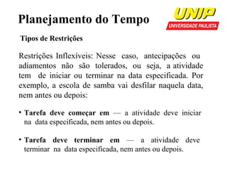 Planejamento do Tempo
Tipos de Restrições

Restrições Inflexíveis: Nesse caso, antecipações ou
adiamentos não são tolerados, ou seja, a atividade
tem de iniciar ou terminar na data especificada. Por
exemplo, a escola de samba vai desfilar naquela data,
nem antes ou depois:
●

●

Tarefa deve começar em — a atividade deve iniciar
na data especificada, nem antes ou depois.
Tarefa deve terminar em — a atividade deve
terminar na data especificada, nem antes ou depois.

 