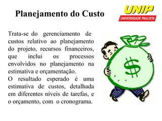 Planejamento do Custo
Trata-se do gerenciamento de
custos relativo ao planejamento
do projeto, recursos financeiros,
que
inclui
os
processos
envolvidos no planejamento na
estimativa e orçamentação.
O resultado esperado é uma
estimativa de custos, detalhada
em diferentes níveis de tarefas, e
o orçamento, com o cronograma.

 