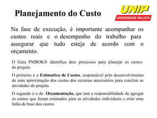 Planejamento do Custo
Na fase de execução, é importante acompanhar os
custos reais e o desempenho do trabalho para
assegurar que tudo esteja de acordo com o
orçamento.
O Guia PMBOK® identifica dois processos para planejar os custos
do projeto.
O primeiro é a Estimativa de Custos, responsável pelo desenvolvimento
de uma aproximação dos custos dos recursos necessários para concluir as
atividades do projeto.
O segundo é o de Orçamentação, que tem a responsabilidade de agregar
os custos que foram estimados para as atividades individuais e criar uma
linha de base dos custos.

 