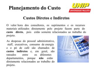 Planejamento do Custo
Custos Diretos e Indiretos
O valor hora dos consultores, os suprimentos e os recursos
materiais utilizados diretamente pelo projeto fazem parte do
custo direto, pois estão somente relacionados ao trabalho do
projeto.
As despesas do pessoal administrativo,
staff, executivos, consumo de energia
e o pó de café são chamados de
custos indiretos e, em geral, são
rateados
entre
os diferentes
departamentos, porque não estão
diretamente relacionados ao trabalho do
projeto.

 
