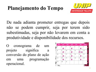 Planejamento do Tempo
De nada adianta prometer entregas que depois
não se podem cumprir, seja por terem sido
subestimadas, seja por não levarem em conta a
produtividade e disponibilidade dos recursos.
O cronograma de um
projeto
significa
a
conversão do plano de ação
em
uma
programação
operacional.
4

 