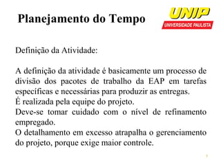 Planejamento do Tempo
Definição da Atividade:
A definição da atividade é basicamente um processo de
divisão dos pacotes de trabalho da EAP em tarefas
específicas e necessárias para produzir as entregas.
É realizada pela equipe do projeto.
Deve-se tomar cuidado com o nível de refinamento
empregado.
O detalhamento em excesso atrapalha o gerenciamento
do projeto, porque exige maior controle.
5

 