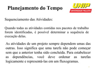 Planejamento do Tempo
Sequenciamento das Atividades:
Quando todas as atividades contidas nos pacotes de trabalho
forem identificadas, é possível determinar a sequência de
execução delas.

As atividades de um projeto sempre dependem umas das
outras. Isso significa que uma tarefa não pode começar
sem que a anterior tenha sido concluída. Para estabelecer
as dependências, você deve ordenar as tarefas
logicamente e representá-las em um fluxogramas.
7

 