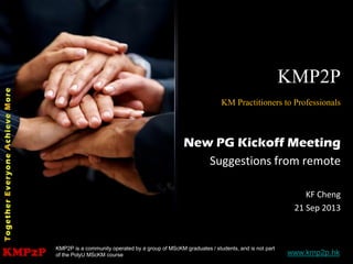 KMP2P www.kmp2p.hk
KMP2P
KM Practitioners to Professionals
New PG Kickoff Meeting
Suggestions from remote
KF Cheng
21 Sep 2013
KMP2P is a community operated by a group of MScKM graduates / students, and is not part
of the PolyU MScKM course
 