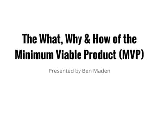 The What, Why & How of the
Minimum Viable Product (MVP)
Presented by Ben Maden
 