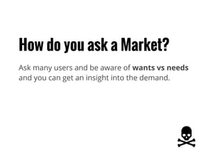 How do you ask a Market?
Ask many users and be aware of wants vs needs
and you can get an insight into the demand.
 