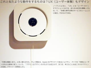これと似たような動作をするものは？UX（ユーザー体験）もデザイン
ノーマンによると、「UX」とは「ユーザーのイン
タラクションにおける、あらゆる状況を網羅したも
の」で、「多様な専門分野のサービスをシームレス
に結合」するものである。

「形態は機能に従う」と言い表わされた。そして現在は、Apple のデザイナーであるジョナサン・アイブの「形態はユーザ
ーが与える意味に従う」という。「デザインはデザインそのものでは成立せず、気づき、考えることを起こすのがデザイン
の役割」デザイナー深澤直人さん 

 
