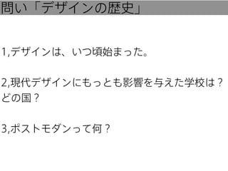 問い「デザインの歴史」
1,デザインは、いつ頃始まった。
2,現代デザインにもっとも影響を与えた学校は？
どの国？
3,ポストモダンって何？

 