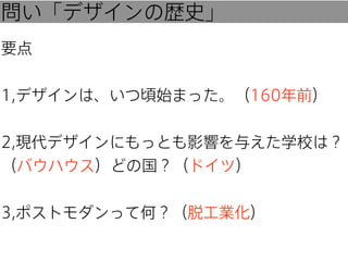 問い「デザインの歴史」
要点
1,デザインは、いつ頃始まった。（160年前）
2,現代デザインにもっとも影響を与えた学校は？
（バウハウス）どの国？（ドイツ）
3,ポストモダンって何？（脱工業化）

 