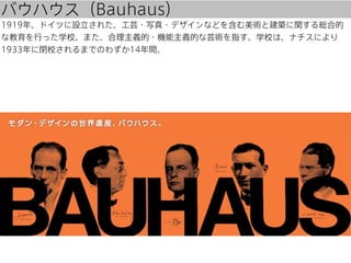 バウハウス（Bauhaus）
1919年、ドイツに設立された、工芸・写真・デザインなどを含む美術と建築に関する総合的
な教育を行った学校。また、合理主義的・機能主義的な芸術を指す。学校は、ナチスにより
1933年に閉校されるまでのわずか14年間。

 