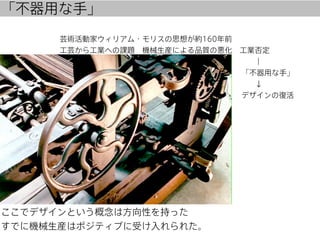 「不器用な手」

芸術活動家ウィリアム・モリスの思想が約160年前
工芸から工業への課題 機械生産による品質の悪化 工業否定
                          ｜
                         「不器用な手」
            
↓
           
デザインの復活    

ここでデザインという概念は方向性を持った
すでに機械生産はポジティブに受け入れられた。

 
