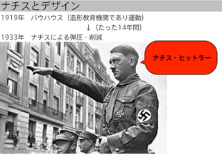 ナチスとデザイン
1919年 バウハウス（造形教育機関であり運動）
             ↓（たった14年間）
1933年 ナチスによる弾圧・削減
ナチス・ヒットラー

 