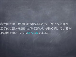 我が国では、色や形に関わる部分をデザインと呼び、
工学的な部分を設計と呼ぶ習わしが長く続いているが、
英語圏ではどちらもDESIGNである。

 