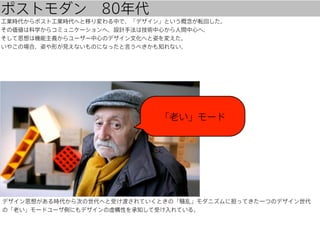 ポストモダン 80年代
工業時代からポスト工業時代へと移り変わる中で、「デザイン」という概念が転回した。
その価値は科学からコミュニケーションへ、設計手法は技術中心から人間中心へ、
そして思想は機能主義からユーザー中心のデザイン文化へと姿を変えた。
いやこの場合、姿や形が見えないものになったと言うべきかも知れない。

「老い」モード

デザイン思想がある時代から次の世代へと受け渡されていくときの「騒乱」モダニズムに担ってきた一つのデザイン世代
の「老い」モードユーザ側にもデザインの虚構性を承知して受け入れている。

 
