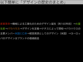 以下簡単に「デザインの歴史のまとめ」

産業革命→機械による工業化のためのデザイン誕生（約160年前）→大量
生産→バウハウス→デザインを定義→ナチスによって閉校→バウハウスの
主要メンバー米国に亡命→経営資源としてのデザイン（米国）→ヨーロッ
パのデザインはブランドの価値創造

 