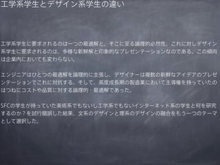 工学系学生とデザイン系学生の違い

工学系学生に要求されるのは一つの最適解と、そこに至る論理的必然性。これに対しデザイン
系学生に要求されるのは、多様な新鮮解と印象的なプレゼンテーションなのである。この傾向
は企業内においても変わらない。
エンジニアはひとつの最適解を論理的に主張し、デザイナーは複数の新鮮なアイデアのプレゼ
ンテーションでこれに対抗する。そして、高度成長期の製造業において主導権を持っていたの
はつねにコストや品質に対する論理的・最適解であった。
SFCの学生が持っていた美術系でもないし工学系でもないインターネット系の学生と何を研究
するのか？を試行錯誤した結果、文系のデザインと理系のデザインの融合をもう一つのテーマ
として選択した。

 
