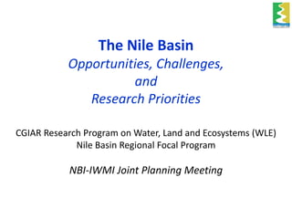 The Nile Basin
Opportunities, Challenges,
and
Research Priorities
CGIAR Research Program on Water, Land and Ecosystems (WLE)
Nile Basin Regional Focal Program
NBI-IWMI Joint Planning Meeting
 