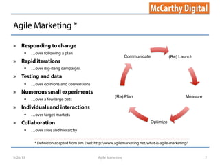 Agile Marketing *
Agile Marketing 7
»  Responding to change
§  …over following a plan
»  Rapid iterations
§  …over Big-Bang campaigns
»  Testing and data
§  …over opinions and conventions
»  Numerous small experiments
§  …over a few large bets
»  Individuals and interactions
§  …over target markets
»  Collaboration
§  …over silos and hierarchy
9/26/13
* Definition adapted from Jim Ewel: http://www.agilemarketing.net/what-is-agile-marketing/
(Re) Launch
Measure
Optimize
(Re) Plan
Communicate
 