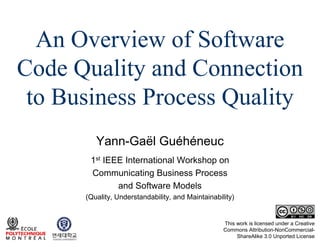 An Overview of Software
Code Quality and Connection
to Business Process Quality
Yann-Gaël Guéhéneuc
1st IEEE International Workshop on
Communicating Business Process
and Software Models
(Quality, Understandability, and Maintainability)

This work is licensed under a Creative
Commons Attribution-NonCommercialShareAlike 3.0 Unported License

 