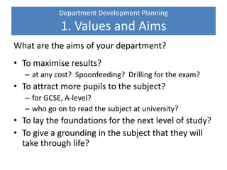 Department Development Planning
1. Values and Aims
What are the aims of your department?
• To maximise results?
– at any cost? Spoonfeeding? Drilling for the exam?
• To attract more pupils to the subject?
– for GCSE, A-level?
– who go on to read the subject at university?
• To lay the foundations for the next level of study?
• To give a grounding in the subject that they will
take through life?
 