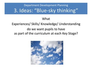 Department Development Planning
3. Ideas: “Blue-sky thinking”
What
Experiences/ Skills/ Knowledge/ Understanding
do we want pupils to have
as part of the curriculum at each Key Stage?
 