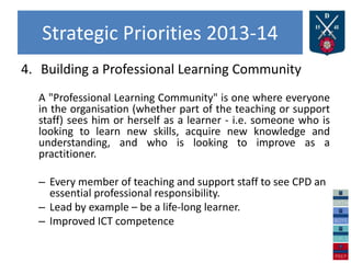 Strategic Priorities 2013-14
4. Building a Professional Learning Community
A "Professional Learning Community" is one where everyone
in the organisation (whether part of the teaching or support
staff) sees him or herself as a learner - i.e. someone who is
looking to learn new skills, acquire new knowledge and
understanding, and who is looking to improve as a
practitioner.
– Every member of teaching and support staff to see CPD an
essential professional responsibility.
– Lead by example – be a life-long learner.
– Improved ICT competence
 